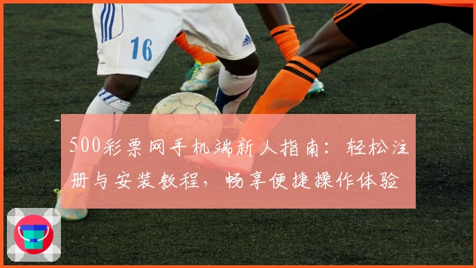500彩票网手机端新人指南：轻松注册与安装教程，畅享便捷操作体验
