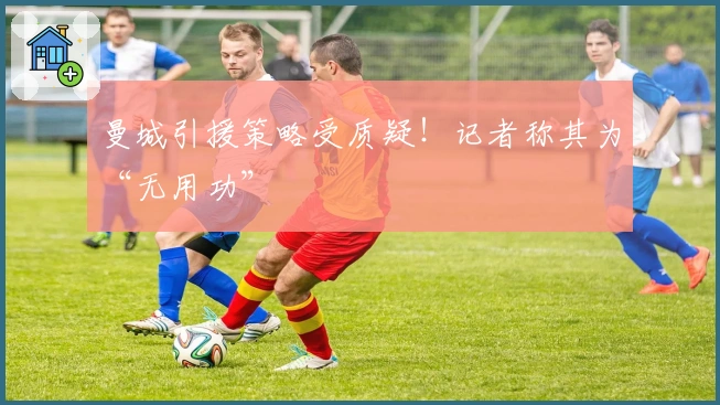 曼城引援策略受质疑！记者称其为“无用功”