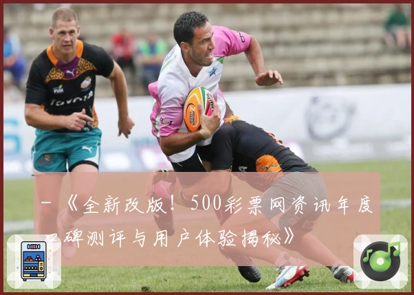 - 《全新改版！500彩票网资讯年度口碑测评与用户体验揭秘》