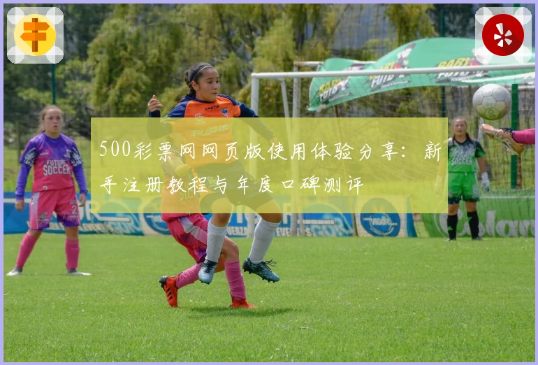 500彩票网网页版使用体验分享：新手注册教程与年度口碑测评