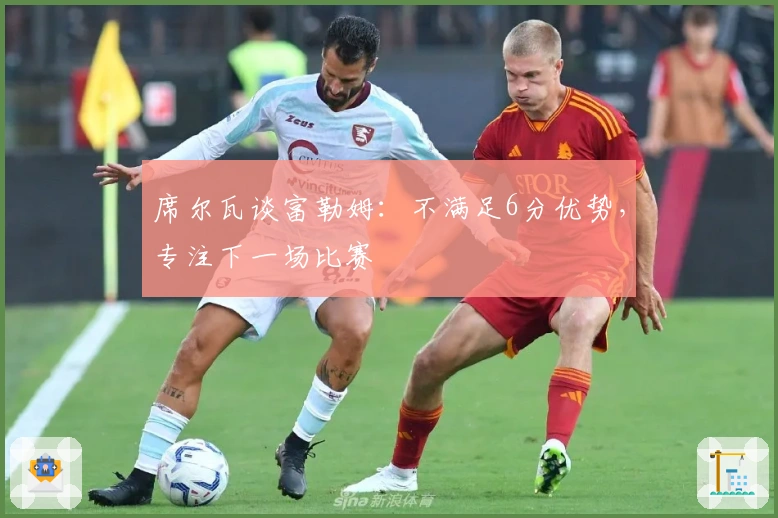 席尔瓦谈富勒姆：不满足6分优势，专注下一场比赛