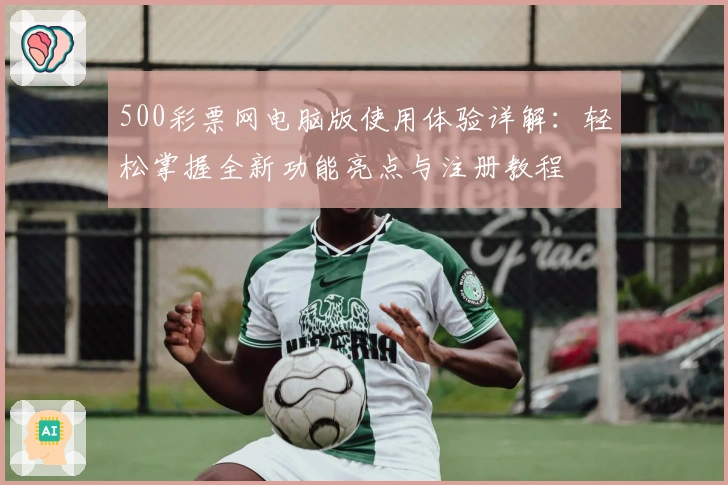 500彩票网电脑版使用体验详解：轻松掌握全新功能亮点与注册教程