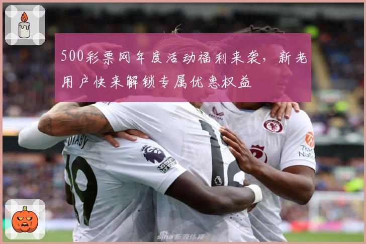 500彩票网年度活动福利来袭，新老用户快来解锁专属优惠权益