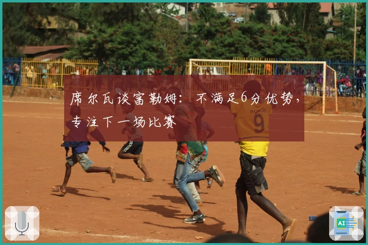 席尔瓦谈富勒姆：不满足6分优势，专注下一场比赛