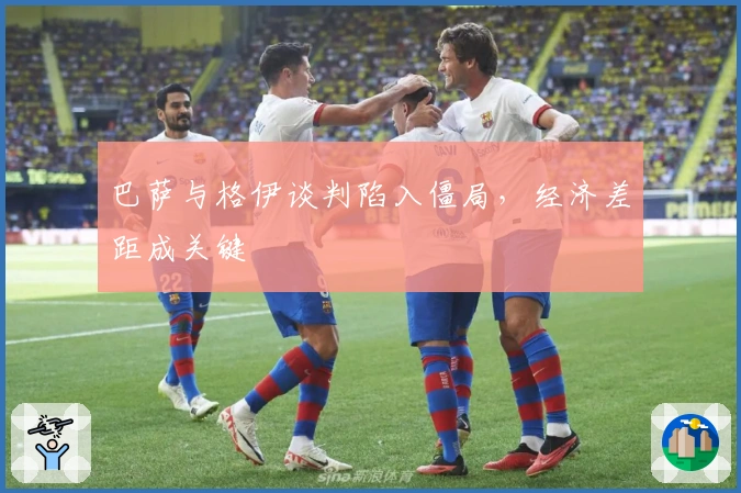 巴萨与格伊谈判陷入僵局，经济差距成关键