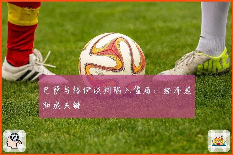 巴萨与格伊谈判陷入僵局，经济差距成关键