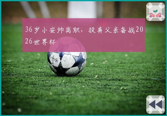 36岁小安帅离职，投奔父亲备战2026世界杯